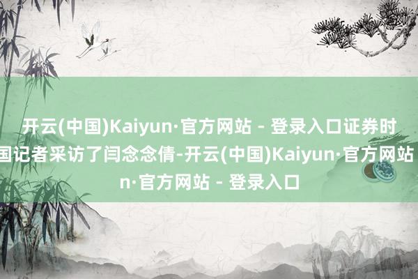 开云(中国)Kaiyun·官方网站 - 登录入口证券时报·券商中国记者采访了闫念念倩-开云(中国)Kaiyun·官方网站 - 登录入口