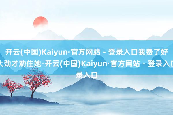 开云(中国)Kaiyun·官方网站 - 登录入口我费了好大劲才劝住她-开云(中国)Kaiyun·官方网站 - 登录入口