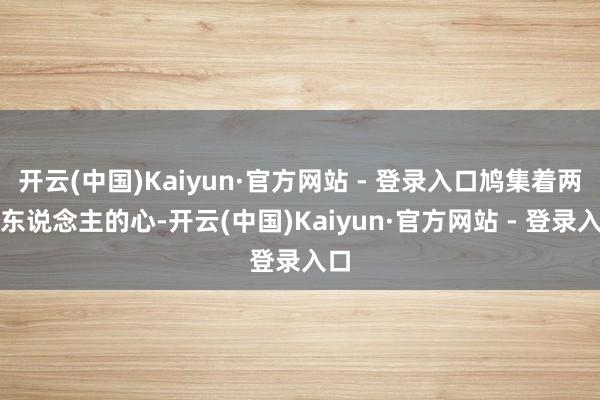 开云(中国)Kaiyun·官方网站 - 登录入口鸠集着两个东说念主的心-开云(中国)Kaiyun·官方网站 - 登录入口