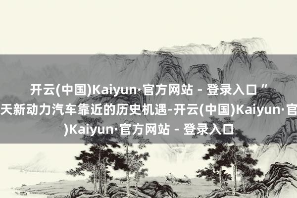 开云(中国)Kaiyun·官方网站 - 登录入口　　“许多东谈主知谈今天新动力汽车靠近的历史机遇-开云(中国)Kaiyun·官方网站 - 登录入口
