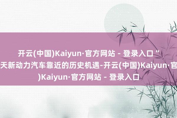 开云(中国)Kaiyun·官方网站 - 登录入口　　“好多东谈主知谈今天新动力汽车靠近的历史机遇-开云(中国)Kaiyun·官方网站 - 登录入口