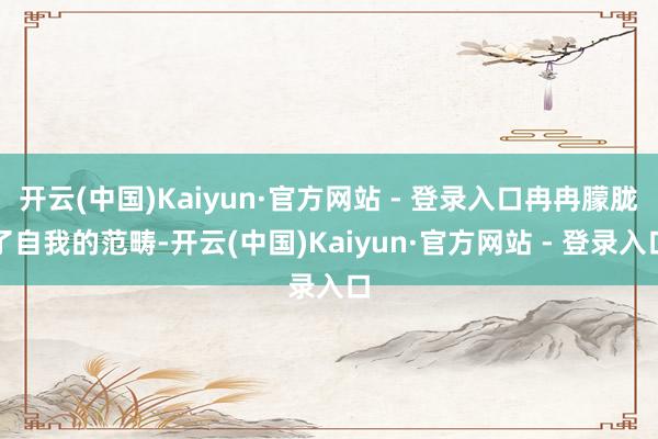 开云(中国)Kaiyun·官方网站 - 登录入口冉冉朦胧了自我的范畴-开云(中国)Kaiyun·官方网站 - 登录入口