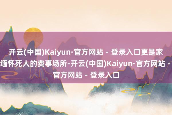 开云(中国)Kaiyun·官方网站 - 登录入口更是家属哀吊和缅怀死人的费事场所-开云(中国)Kaiyun·官方网站 - 登录入口