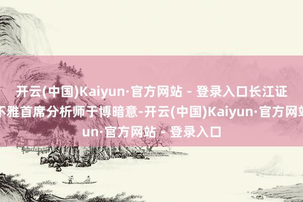 开云(中国)Kaiyun·官方网站 - 登录入口长江证券筹划所宏不雅首席分析师于博暗意-开云(中国)Kaiyun·官方网站 - 登录入口