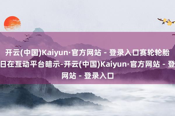开云(中国)Kaiyun·官方网站 - 登录入口赛轮轮胎4月10日在互动平台暗示-开云(中国)Kaiyun·官方网站 - 登录入口