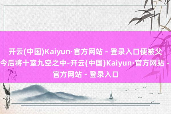 开云(中国)Kaiyun·官方网站 - 登录入口便被父亲预言她今后将十室九空之中-开云(中国)Kaiyun·官方网站 - 登录入口