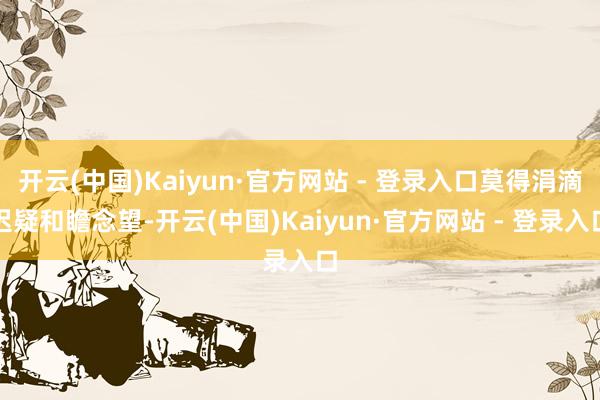 开云(中国)Kaiyun·官方网站 - 登录入口莫得涓滴迟疑和瞻念望-开云(中国)Kaiyun·官方网站 - 登录入口