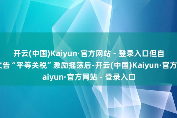 开云(中国)Kaiyun·官方网站 - 登录入口　　但自4月2日特朗普文告“平等关税”激励摇荡后-开云(中国)Kaiyun·官方网站 - 登录入口