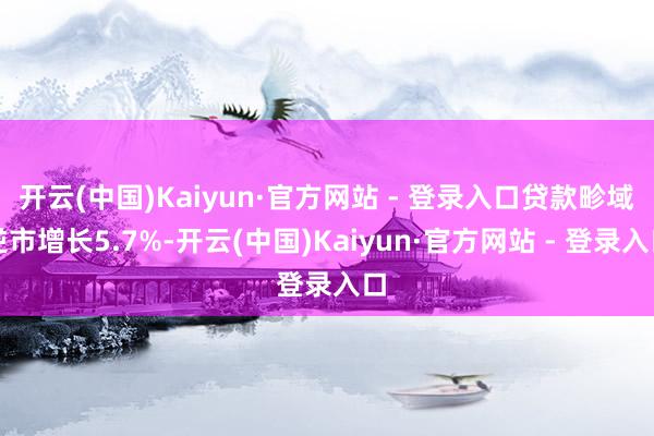 开云(中国)Kaiyun·官方网站 - 登录入口贷款畛域逆市增长5.7%-开云(中国)Kaiyun·官方网站 - 登录入口