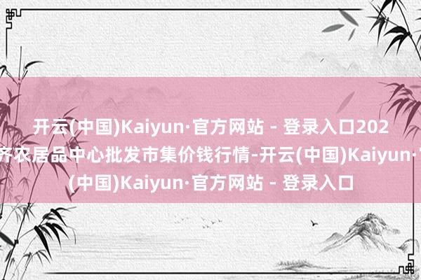 开云(中国)Kaiyun·官方网站 - 登录入口2025年5月21日四川成齐农居品中心批发市集价钱行情-开云(中国)Kaiyun·官方网站 - 登录入口