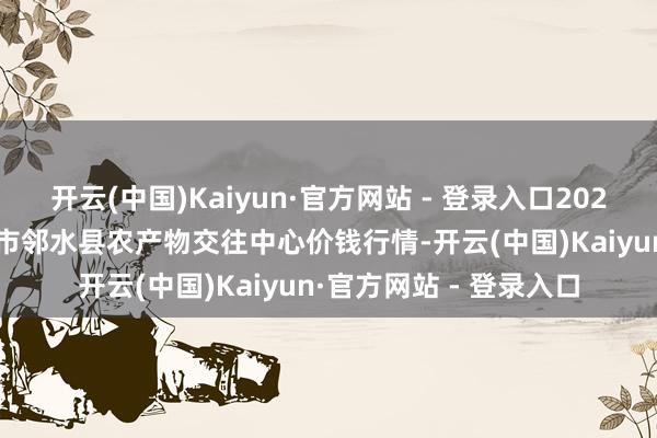 开云(中国)Kaiyun·官方网站 - 登录入口2025年5月21日四川广安市邻水县农产物交往中心价钱行情-开云(中国)Kaiyun·官方网站 - 登录入口
