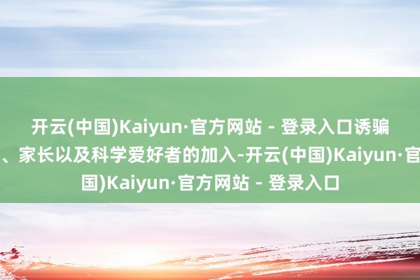 开云(中国)Kaiyun·官方网站 - 登录入口诱骗了近千名中小学生、家长以及科学爱好者的加入-开云(中国)Kaiyun·官方网站 - 登录入口