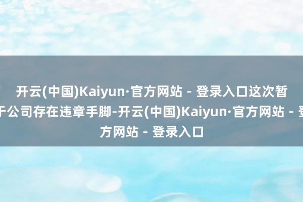 开云(中国)Kaiyun·官方网站 - 登录入口这次暂停是由于公司存在违章手脚-开云(中国)Kaiyun·官方网站 - 登录入口