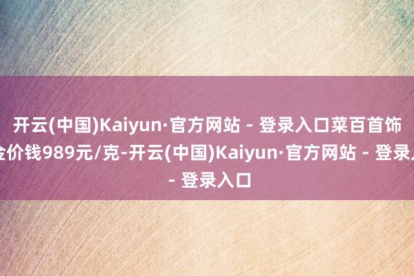开云(中国)Kaiyun·官方网站 - 登录入口菜百首饰黄金价钱989元/克-开云(中国)Kaiyun·官方网站 - 登录入口