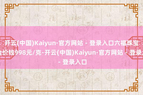 开云(中国)Kaiyun·官方网站 - 登录入口六福珠宝黄金价钱998元/克-开云(中国)Kaiyun·官方网站 - 登录入口