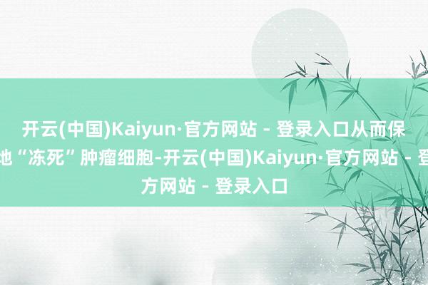 开云(中国)Kaiyun·官方网站 - 登录入口从而保证有用地“冻死”肿瘤细胞-开云(中国)Kaiyun·官方网站 - 登录入口