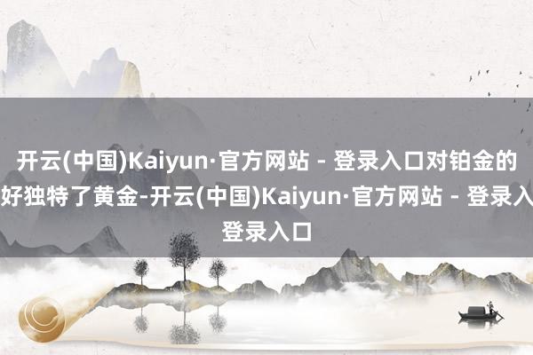 开云(中国)Kaiyun·官方网站 - 登录入口对铂金的嗜好独特了黄金-开云(中国)Kaiyun·官方网站 - 登录入口
