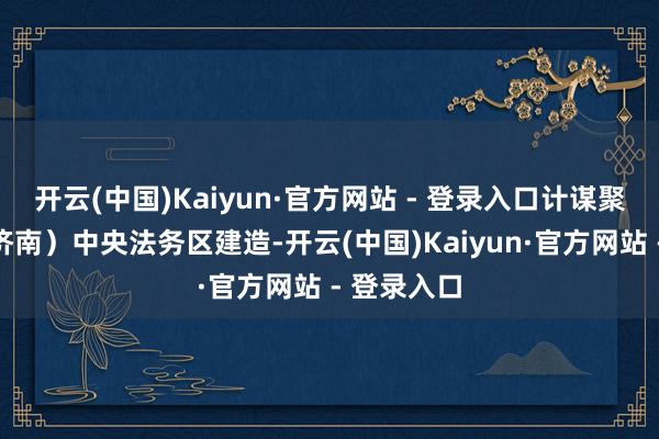 开云(中国)Kaiyun·官方网站 - 登录入口计谋聚焦山东（济南）中央法务区建造-开云(中国)Kaiyun·官方网站 - 登录入口