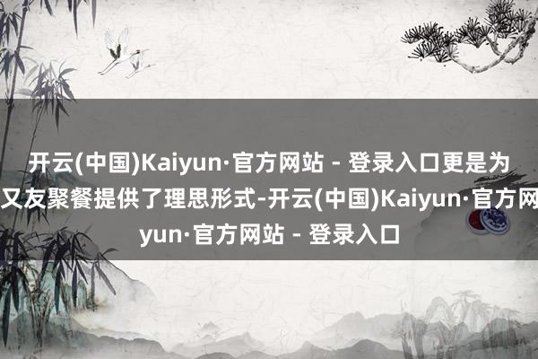 开云(中国)Kaiyun·官方网站 - 登录入口更是为家庭约会、一又友聚餐提供了理思形式-开云(中国)Kaiyun·官方网站 - 登录入口