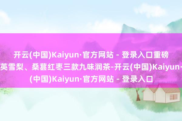 开云(中国)Kaiyun·官方网站 - 登录入口重磅推出乌梅山楂、蒲公英雪梨、桑葚红枣三款九味润茶-开云(中国)Kaiyun·官方网站 - 登录入口