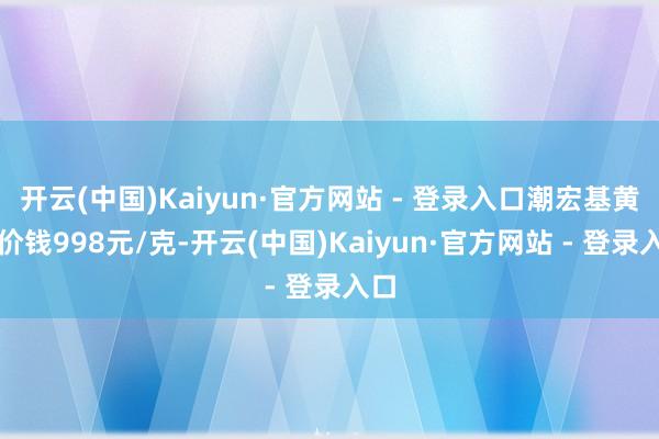 开云(中国)Kaiyun·官方网站 - 登录入口潮宏基黄金价钱998元/克-开云(中国)Kaiyun·官方网站 - 登录入口