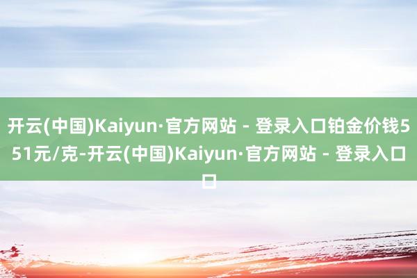 开云(中国)Kaiyun·官方网站 - 登录入口铂金价钱551元/克-开云(中国)Kaiyun·官方网站 - 登录入口