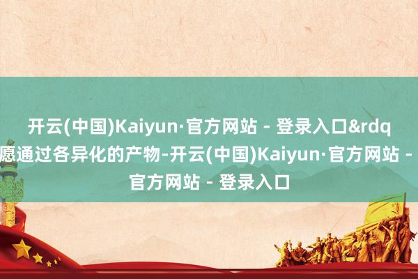开云(中国)Kaiyun·官方网站 - 登录入口&rdquo;她但愿通过各异化的产物-开云(中国)Kaiyun·官方网站 - 登录入口