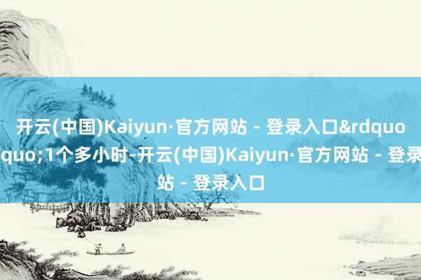 开云(中国)Kaiyun·官方网站 - 登录入口&rdquo;&ldquo;1个多小时-开云(中国)Kaiyun·官方网站 - 登录入口