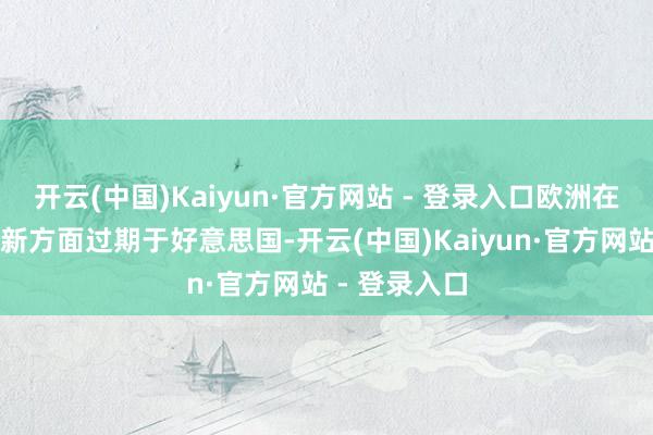 开云(中国)Kaiyun·官方网站 - 登录入口欧洲在前沿技巧鼎新方面过期于好意思国-开云(中国)Kaiyun·官方网站 - 登录入口