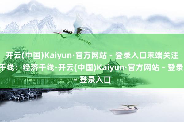 开云(中国)Kaiyun·官方网站 - 登录入口末端关注4条干线:经济干线-开云(中国)Kaiyun·官方网站 - 登录入口