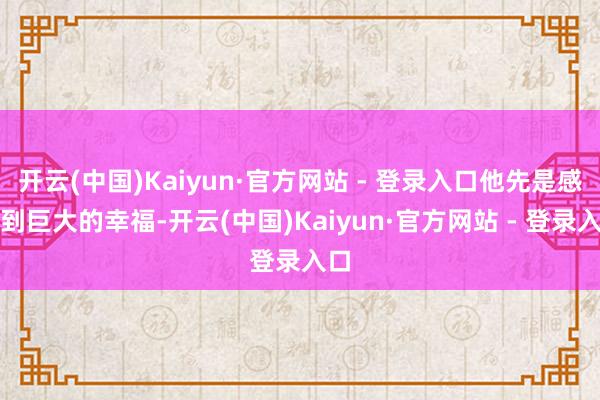 开云(中国)Kaiyun·官方网站 - 登录入口他先是感受到巨大的幸福-开云(中国)Kaiyun·官方网站 - 登录入口