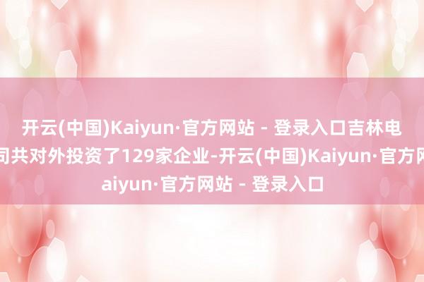 开云(中国)Kaiyun·官方网站 - 登录入口吉林电力股份有限公司共对外投资了129家企业-开云(中国)Kaiyun·官方网站 - 登录入口