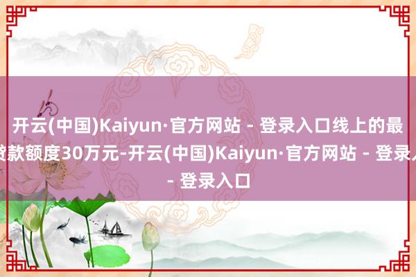 开云(中国)Kaiyun·官方网站 - 登录入口线上的最高贷款额度30万元-开云(中国)Kaiyun·官方网站 - 登录入口