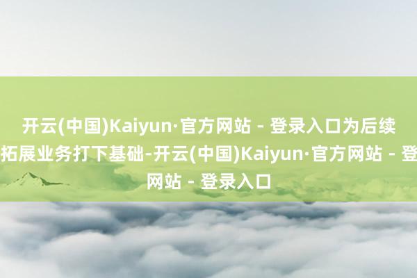 开云(中国)Kaiyun·官方网站 - 登录入口为后续进一步拓展业务打下基础-开云(中国)Kaiyun·官方网站 - 登录入口