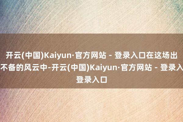 开云(中国)Kaiyun·官方网站 - 登录入口在这场出其不备的风云中-开云(中国)Kaiyun·官方网站 - 登录入口