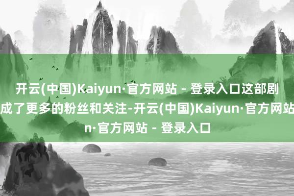 开云(中国)Kaiyun·官方网站 - 登录入口这部剧不仅让他收成了更多的粉丝和关注-开云(中国)Kaiyun·官方网站 - 登录入口