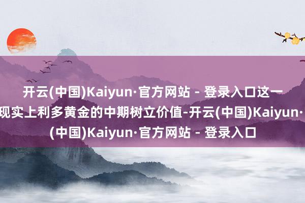 开云(中国)Kaiyun·官方网站 - 登录入口这一“驻守式宽松”框架现实上利多黄金的中期树立价值-开云(中国)Kaiyun·官方网站 - 登录入口